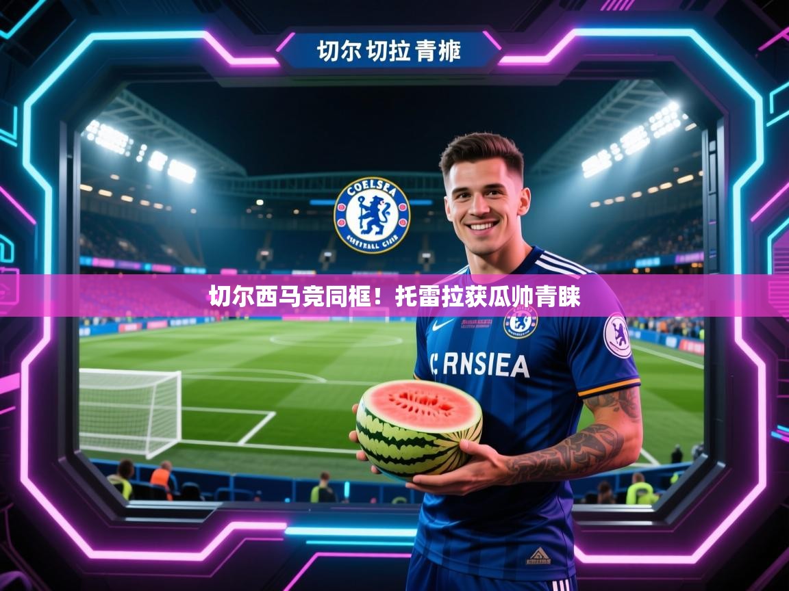 开云下载-切尔西马竞同框！托雷拉获瓜帅青睐  第4张